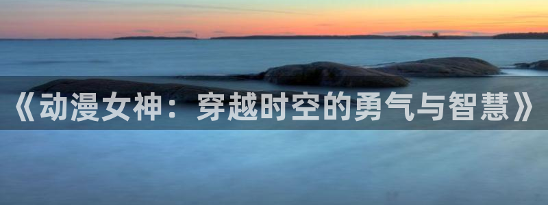 哈哩哈哩_halihali_哈哩哈哩动漫：《动漫女神：穿越时空的勇气与智慧》